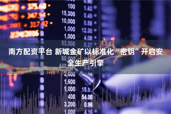 南方配资平台 新城金矿以标准化“密钥”开启安全生产引擎
