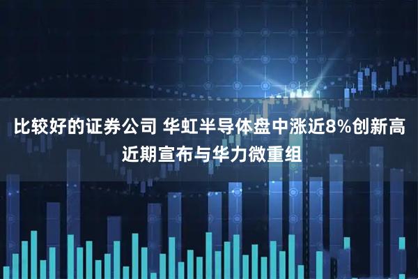 比较好的证券公司 华虹半导体盘中涨近8%创新高 近期宣布与华力微重组