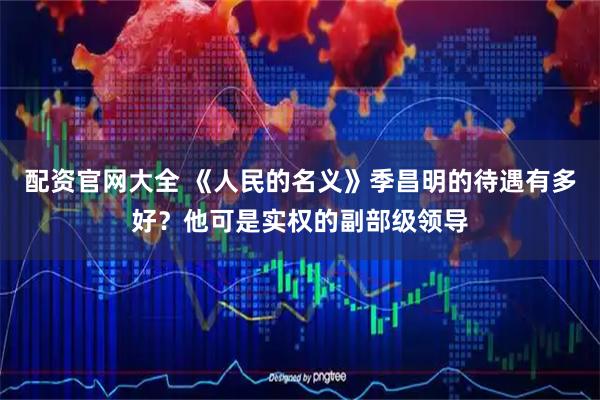 配资官网大全 《人民的名义》季昌明的待遇有多好？他可是实权的副部级领导