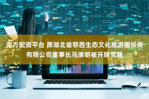 南方配资平台 原湖北省鄂西生态文化旅游圈投资有限公司董事长马清明被开除党籍