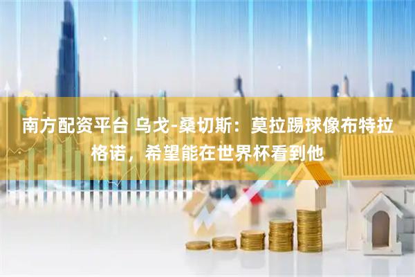 南方配资平台 乌戈-桑切斯：莫拉踢球像布特拉格诺，希望能在世界杯看到他